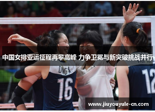 中国女排亚运征程再攀高峰 力争卫冕与新突破挑战并行