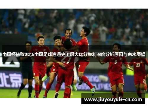 中国杯惨败0比6中国足球遭遇史上最大比分失利深度分析原因与未来展望