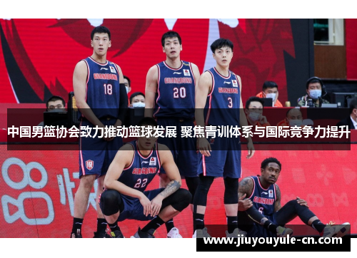 中国男篮协会致力推动篮球发展 聚焦青训体系与国际竞争力提升