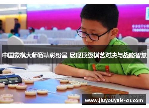 中国象棋大师赛精彩纷呈 展现顶级棋艺对决与战略智慧