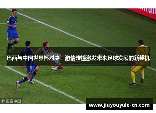 巴西与中国世界杯对决：激情碰撞激发未来足球发展的新契机